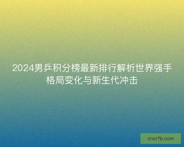 2024男乒积分榜最新排行解析世界强手格局变化与新生代冲击