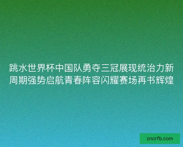 跳水世界杯中国队勇夺三冠展现统治力新周期强势启航青春阵容闪耀赛场再书辉煌
