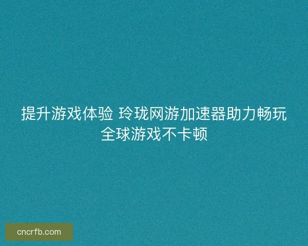 提升游戏体验 玲珑网游加速器助力畅玩全球游戏不卡顿