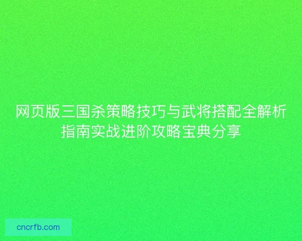 网页版三国杀策略技巧与武将搭配全解析指南实战进阶攻略宝典分享