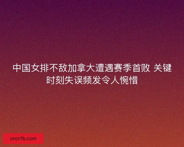 中国女排不敌加拿大遭遇赛季首败 关键时刻失误频发令人惋惜