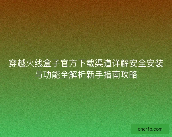 穿越火线盒子官方下载渠道详解安全安装与功能全解析新手指南攻略