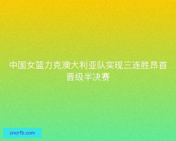 中国女篮力克澳大利亚队实现三连胜昂首晋级半决赛