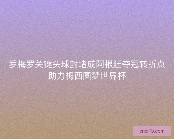 罗梅罗关键头球封堵成阿根廷夺冠转折点助力梅西圆梦世界杯