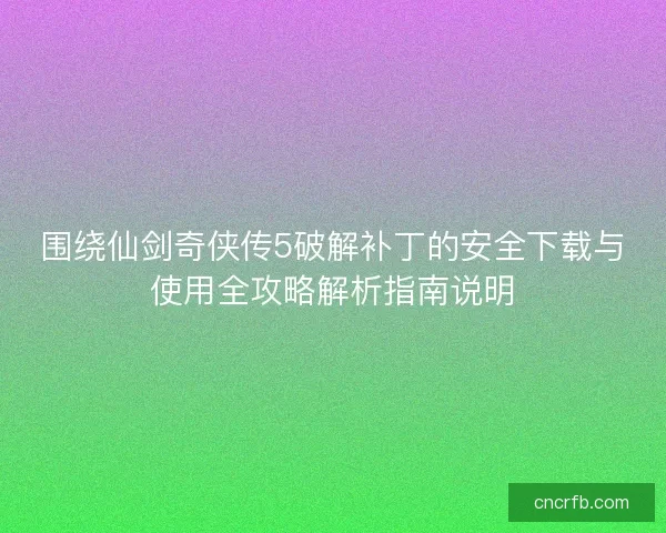 围绕仙剑奇侠传5破解补丁的安全下载与使用全攻略解析指南说明